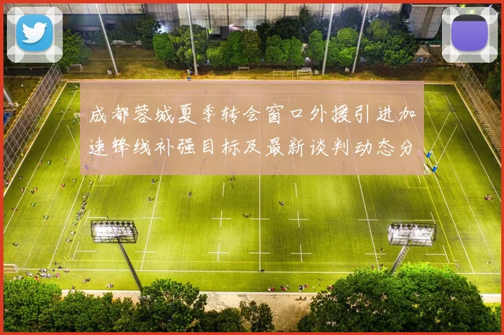 成都蓉城夏季转会窗口外援引进加速锋线补强目标及最新谈判动态分析