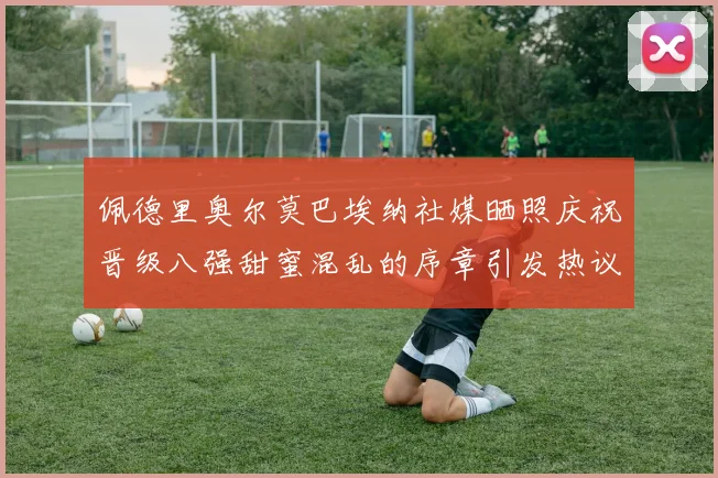 佩德里奥尔莫巴埃纳社媒晒照庆祝晋级八强甜蜜混乱的序章引发热议