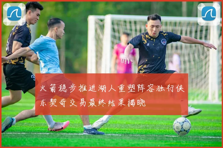 火箭稳步推进湖人重塑阵容独行侠东契奇交易最终结果揭晓