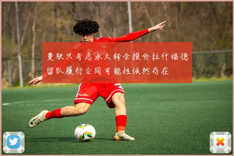 曼联只考虑永久转会报价拉什福德留队履行合同可能性依然存在