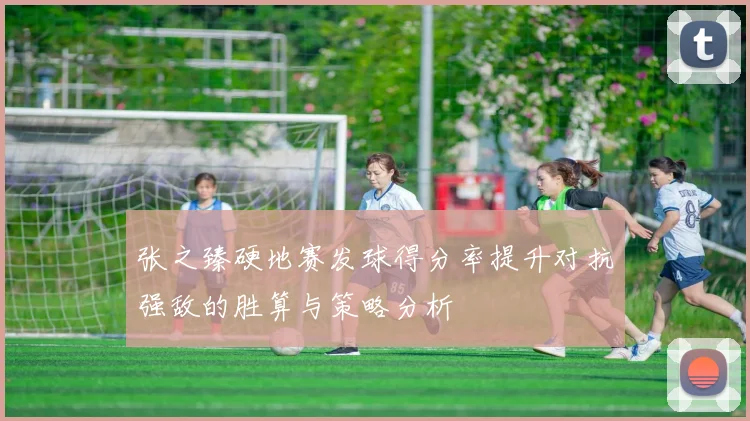 张之臻硬地赛发球得分率提升对抗强敌的胜算与策略分析