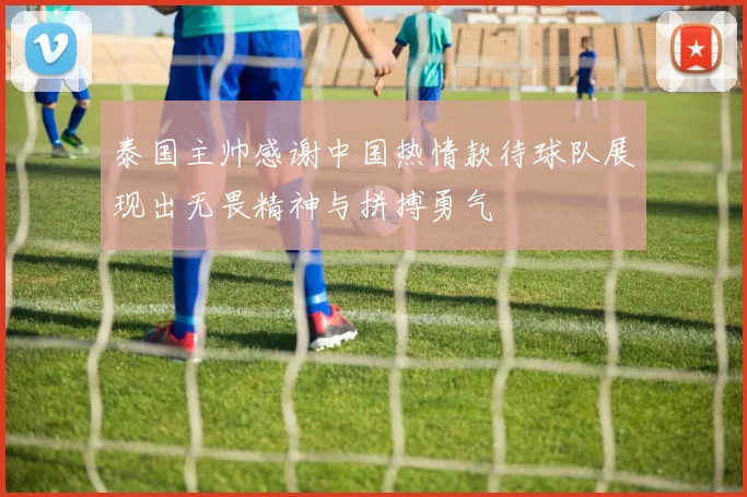 泰国主帅感谢中国热情款待球队展现出无畏精神与拼搏勇气