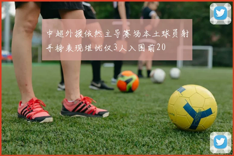 中超外援依然主导赛场本土球员射手榜表现堪忧仅3人入围前20