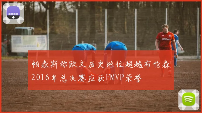 帕森斯称欧文历史地位超越布伦森2016年总决赛应获FMVP荣誉