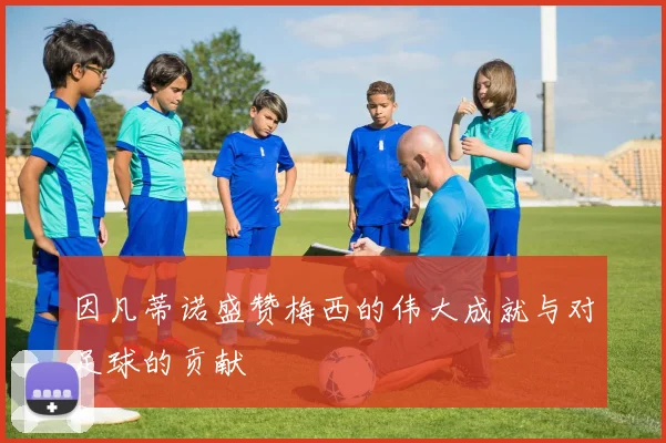 因凡蒂诺盛赞梅西的伟大成就与对足球的贡献