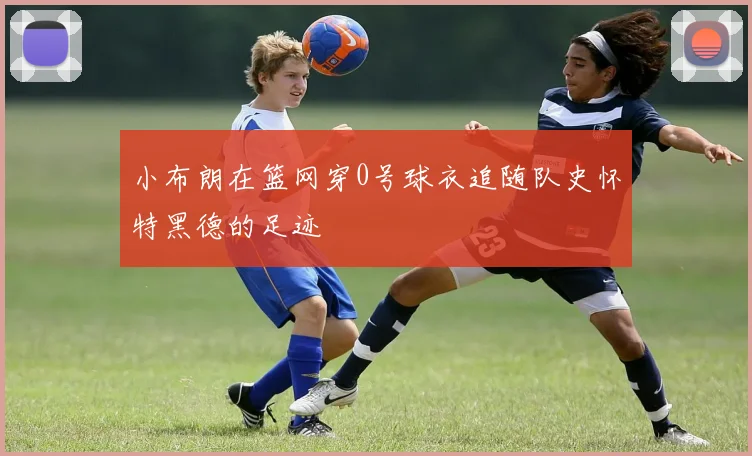 小布朗在篮网穿0号球衣追随队史怀特黑德的足迹