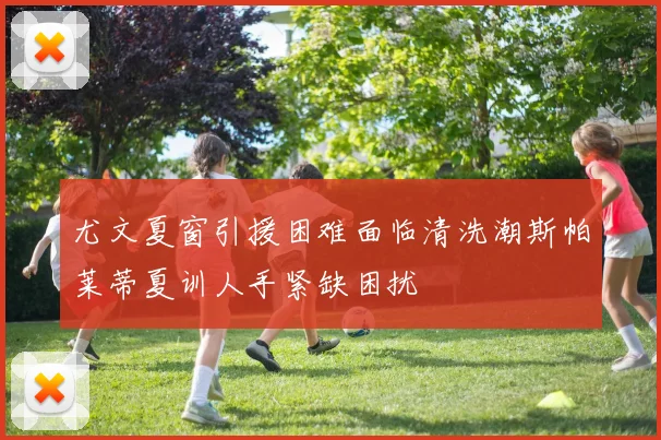 尤文夏窗引援困难面临清洗潮斯帕莱蒂夏训人手紧缺困扰