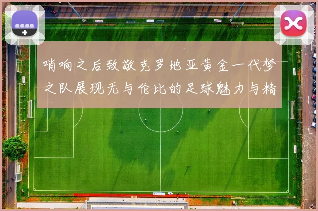 哨响之后致敬克罗地亚黄金一代梦之队展现无与伦比的足球魅力与精神