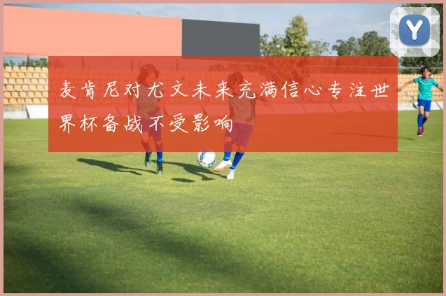 麦肯尼对尤文未来充满信心专注世界杯备战不受影响