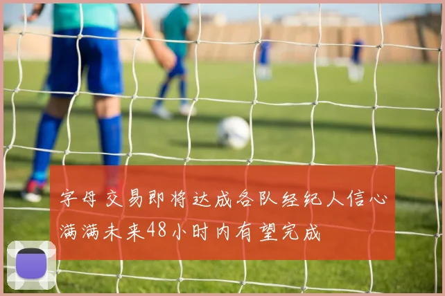 字母交易即将达成各队经纪人信心满满未来48小时内有望完成