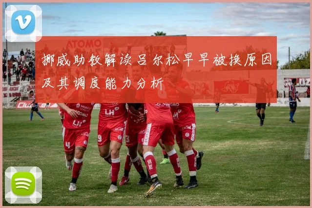 挪威助教解读吕尔松早早被换原因及其调度能力分析