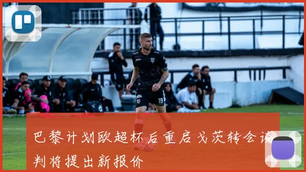 巴黎计划欧超杯后重启戈茨转会谈判将提出新报价