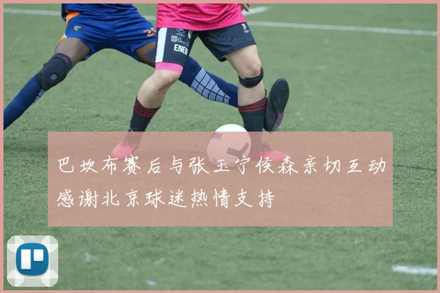 巴坎布赛后与张玉宁侯森亲切互动感谢北京球迷热情支持
