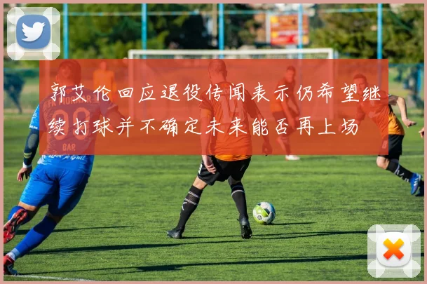 郭艾伦回应退役传闻表示仍希望继续打球并不确定未来能否再上场