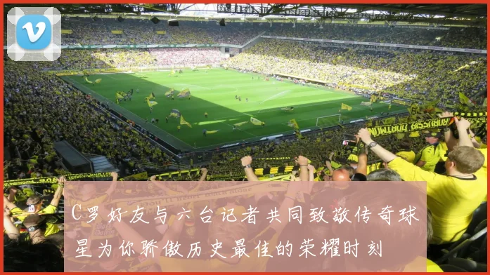 C罗好友与六台记者共同致敬传奇球星为你骄傲历史最佳的荣耀时刻