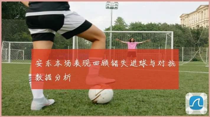 安东本场表现回顾错失进球与对抗数据分析