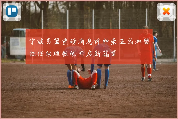 宁波男篮重磅消息许钟豪正式加盟担任助理教练开启新篇章