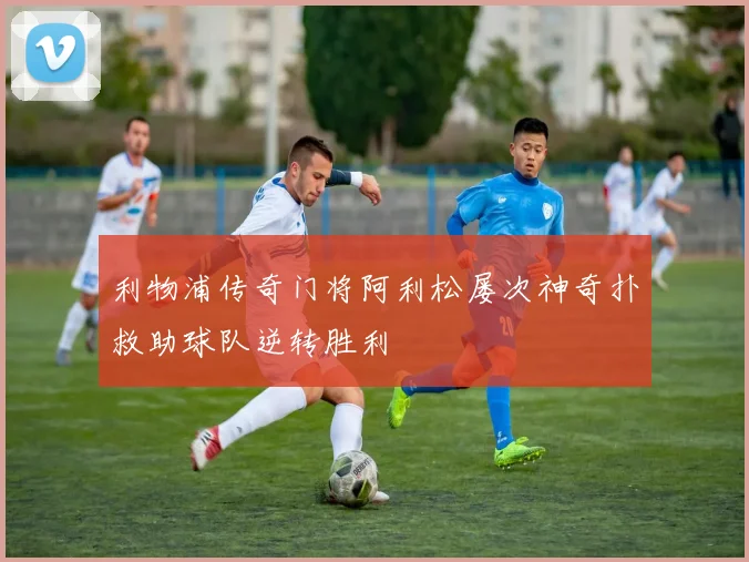 利物浦传奇门将阿利松屡次神奇扑救助球队逆转胜利