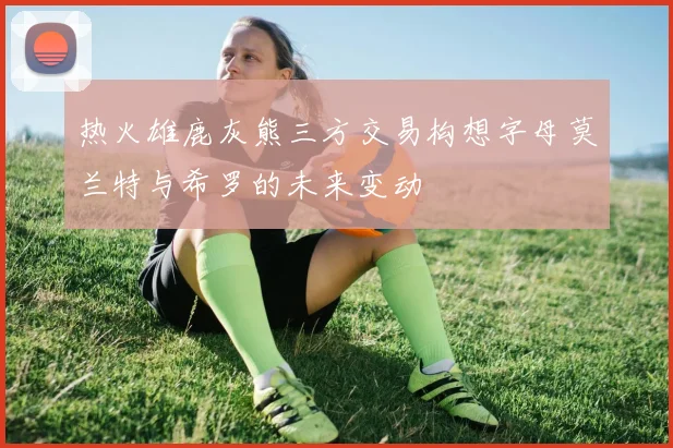 热火雄鹿灰熊三方交易构想字母莫兰特与希罗的未来变动