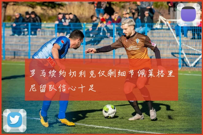 罗马续约切利克仅剩细节佩莱格里尼留队信心十足